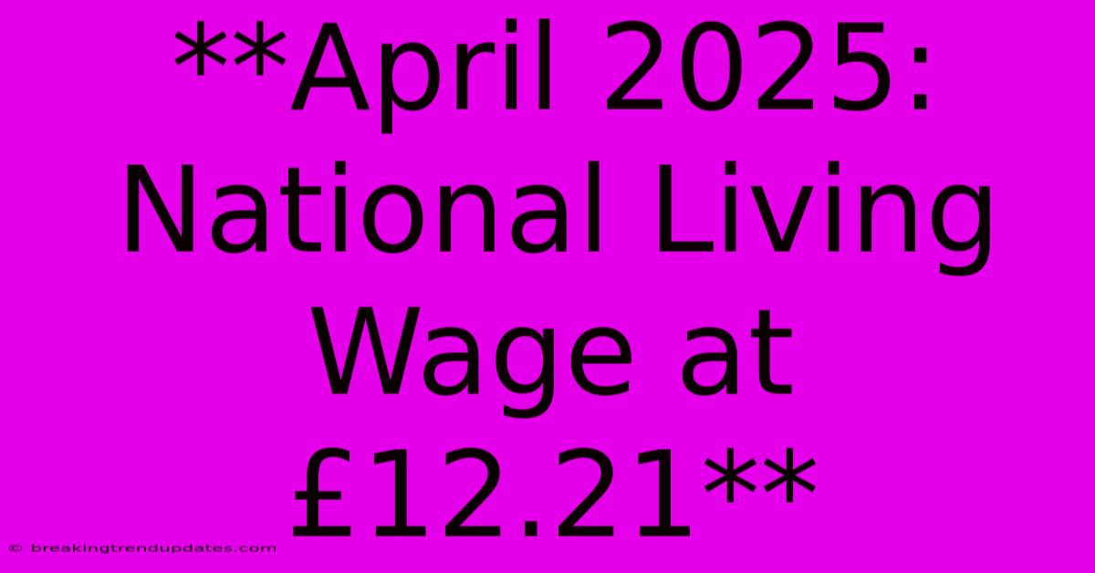 **April 2025: National Living Wage At £12.21**
