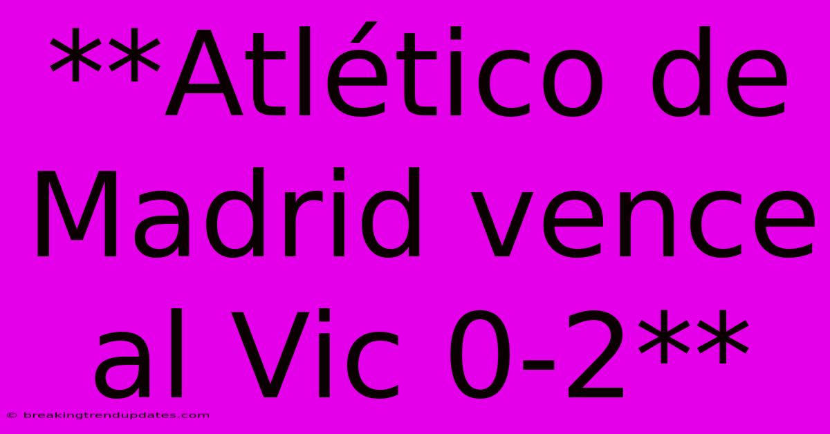 **Atlético De Madrid Vence Al Vic 0-2** **Atlético De Madrid Vence Al Vic 0-2**