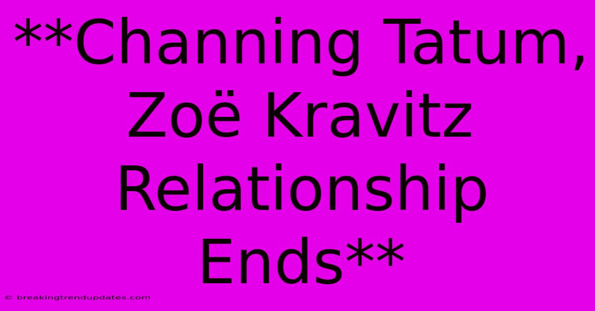 **Channing Tatum, Zoë Kravitz Relationship Ends**