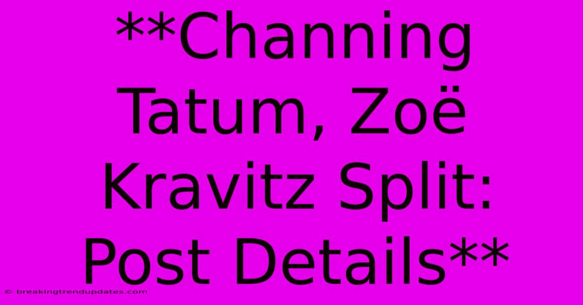 **Channing Tatum, Zoë Kravitz Split:  Post Details**