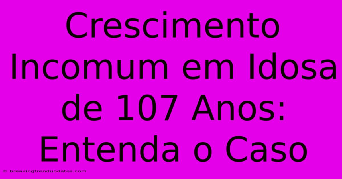Crescimento Incomum Em Idosa De 107 Anos: Entenda O Caso Crescimento Incomum Em Idosa De 107 Anos: Entenda O Caso