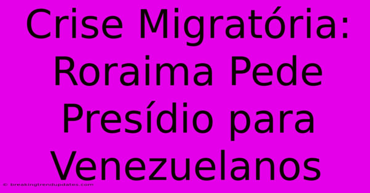 Crise Migratória: Roraima Pede Presídio Para Venezuelanos 