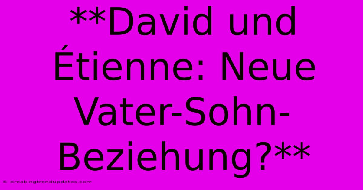 **David Und Étienne: Neue Vater-Sohn-Beziehung?**