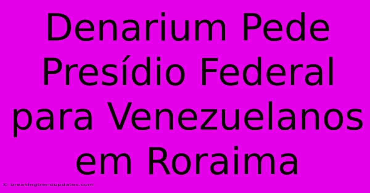 Denarium Pede Presídio Federal Para Venezuelanos Em Roraima