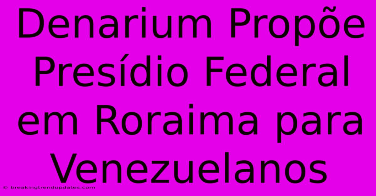 Denarium Propõe Presídio Federal Em Roraima Para Venezuelanos 