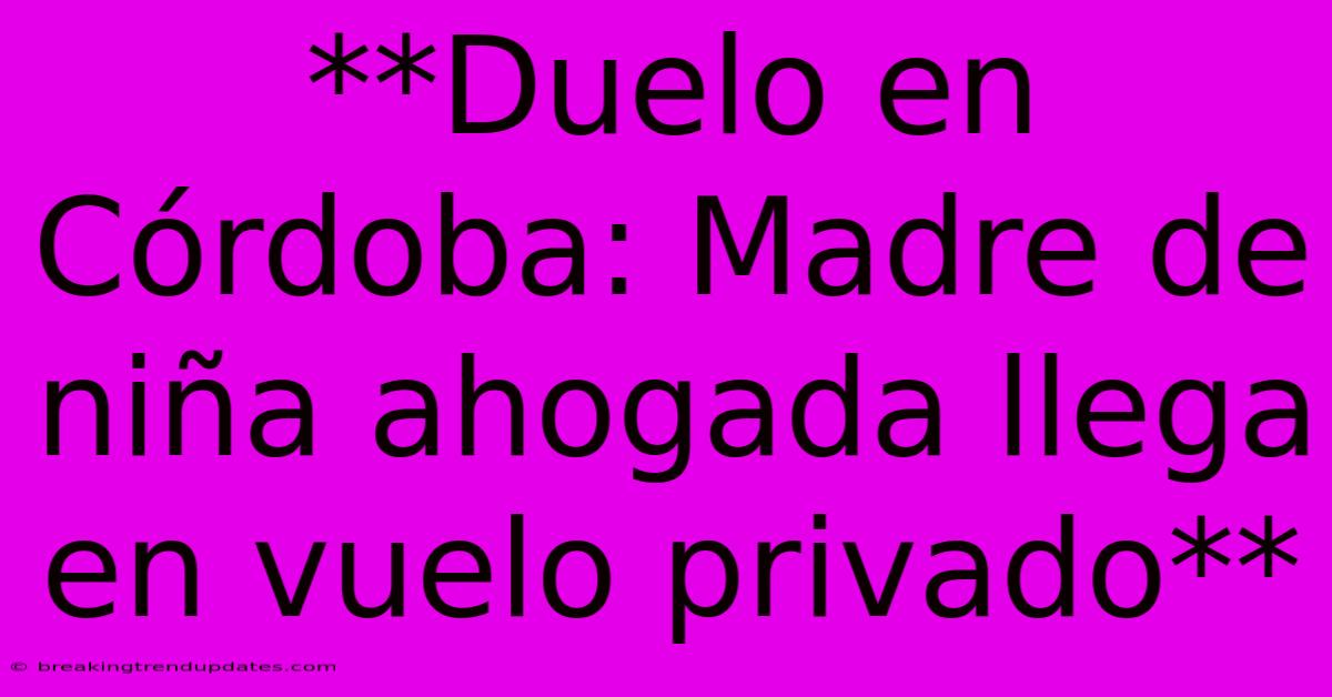 **Duelo En Córdoba: Madre De Niña Ahogada Llega En Vuelo Privado**