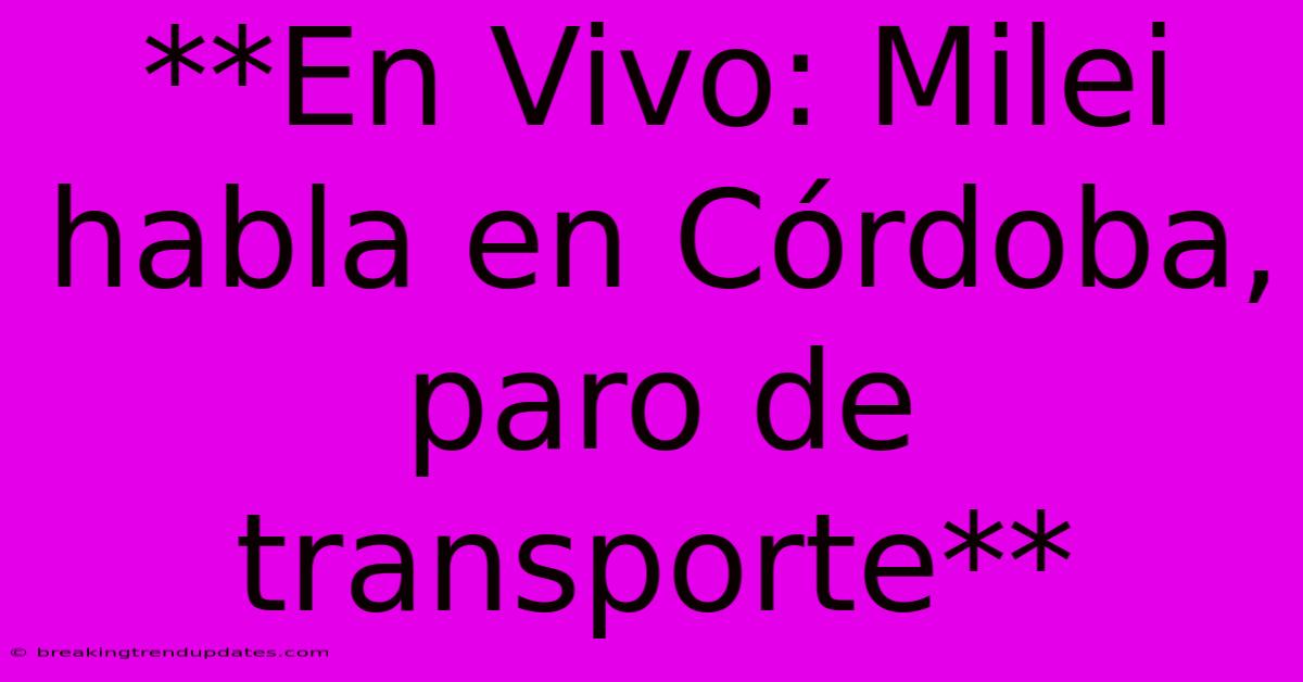 **En Vivo: Milei Habla En Córdoba, Paro De Transporte**