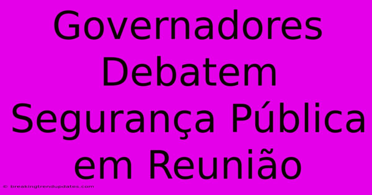 Governadores Debatem Segurança Pública Em Reunião