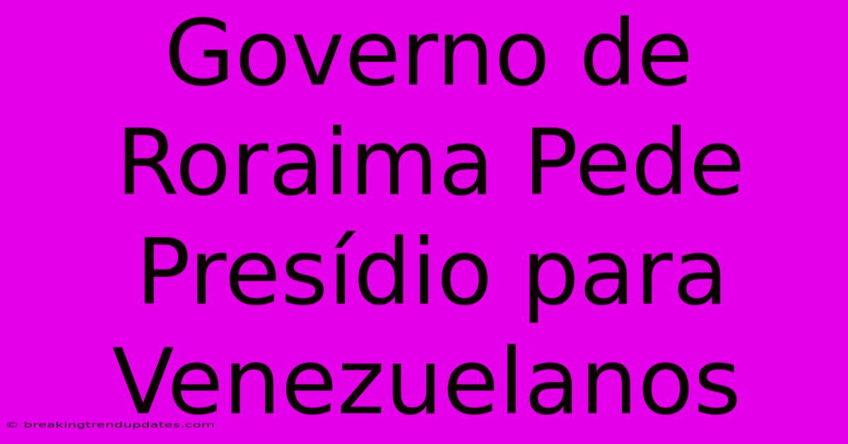 Governo De Roraima Pede Presídio Para Venezuelanos