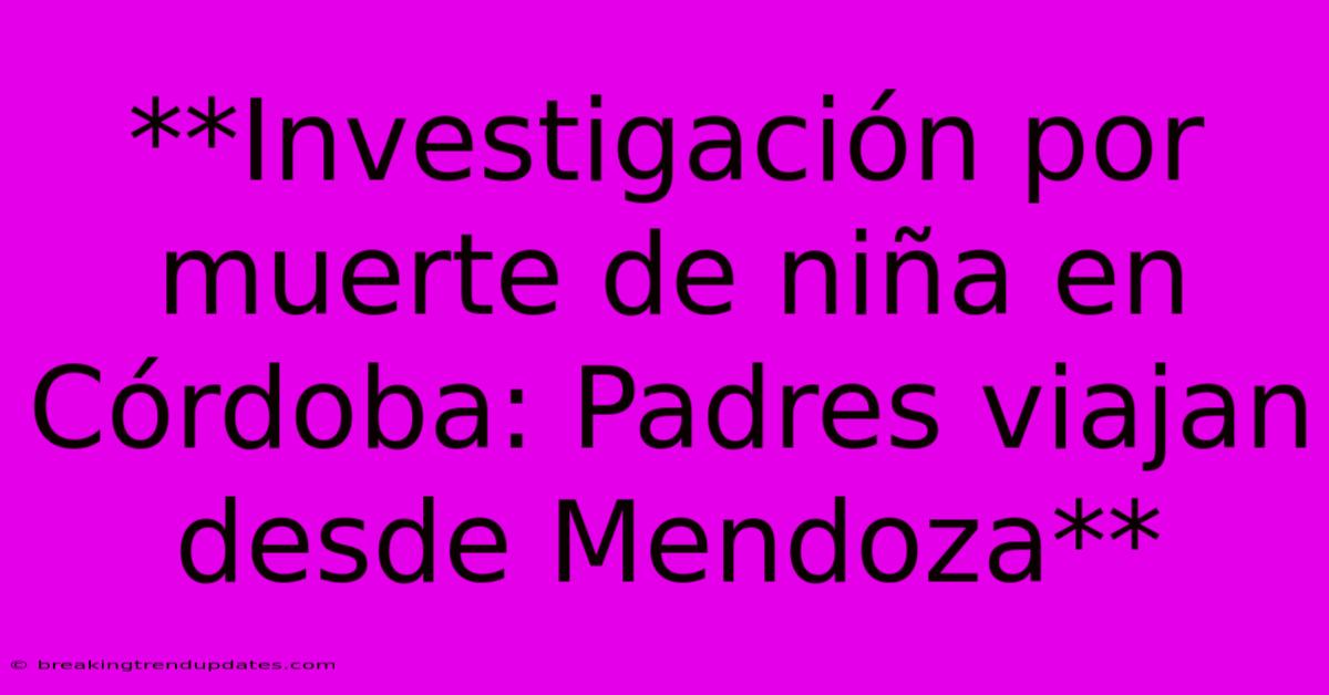 **Investigación Por Muerte De Niña En Córdoba: Padres Viajan Desde Mendoza** 