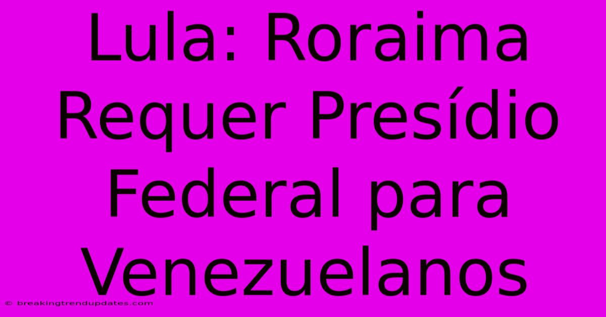 Lula: Roraima Requer Presídio Federal Para Venezuelanos