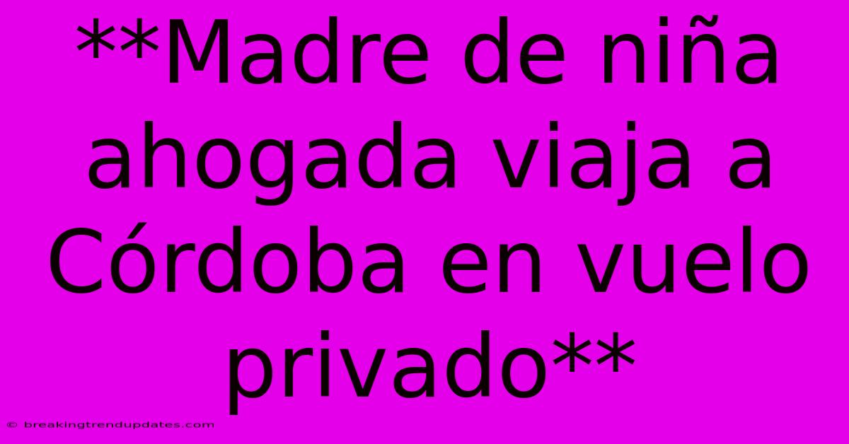 **Madre De Niña Ahogada Viaja A Córdoba En Vuelo Privado**