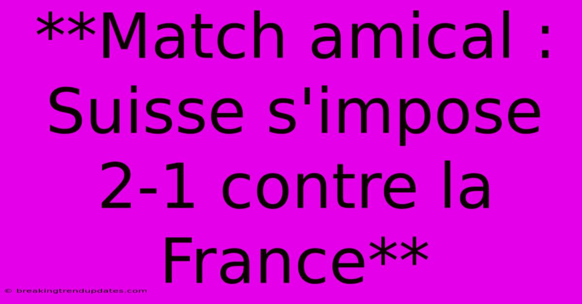 **Match Amical : Suisse S'impose 2-1 Contre La France**
