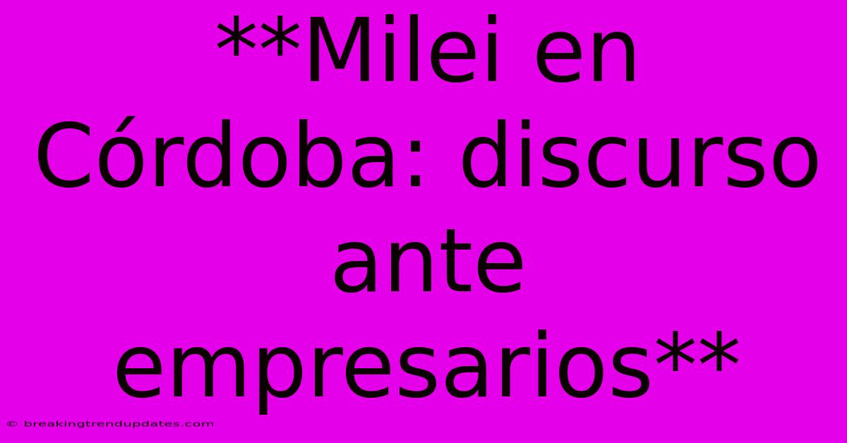 **Milei En Córdoba: Discurso Ante Empresarios**
