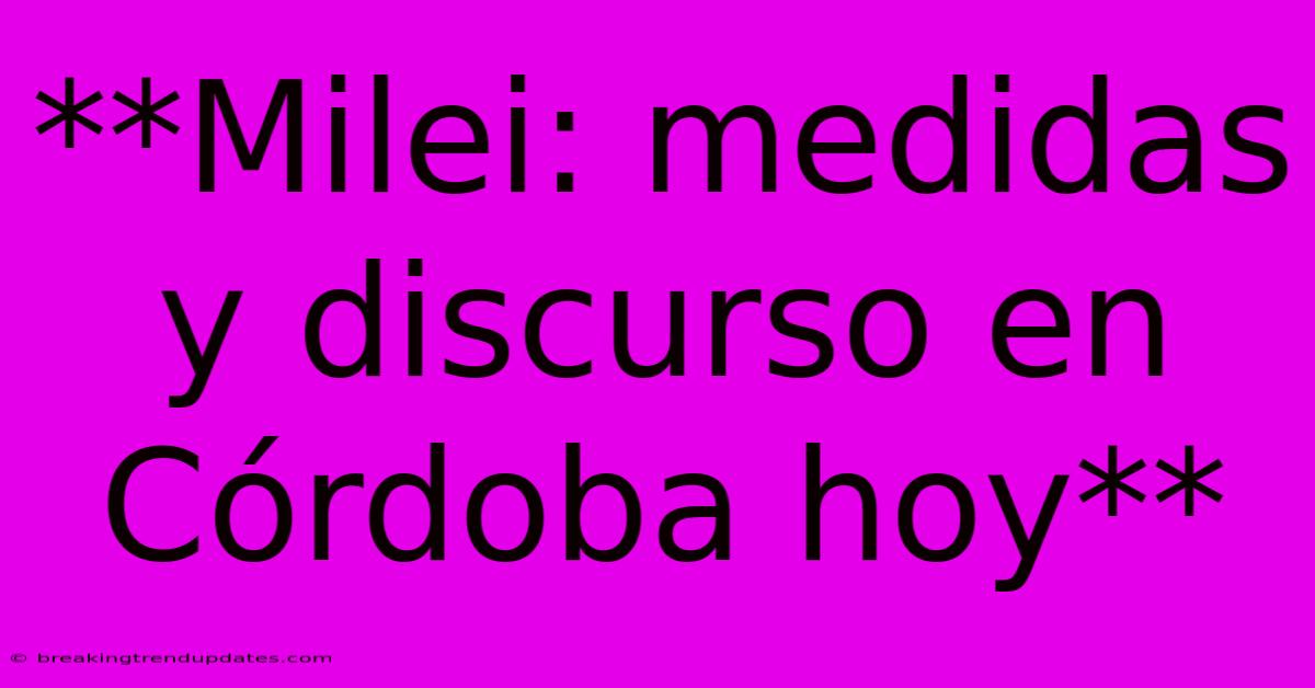 **Milei: Medidas Y Discurso En Córdoba Hoy**