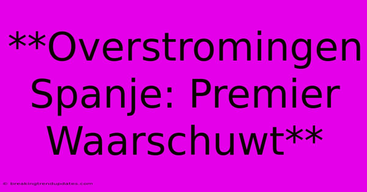 **Overstromingen Spanje: Premier Waarschuwt** 