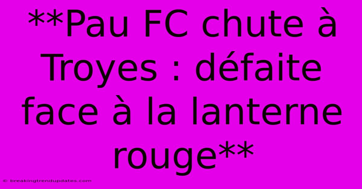 **Pau FC Chute À Troyes : Défaite Face À La Lanterne Rouge**