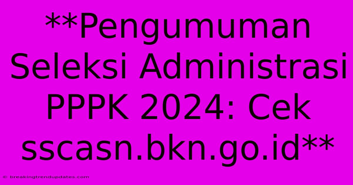 **Pengumuman Seleksi Administrasi PPPK 2024: Cek Sscasn.bkn.go.id**