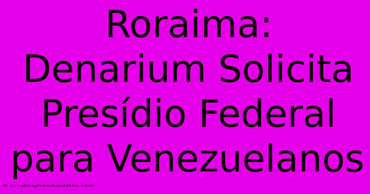 Roraima: Denarium Solicita Presídio Federal Para Venezuelanos