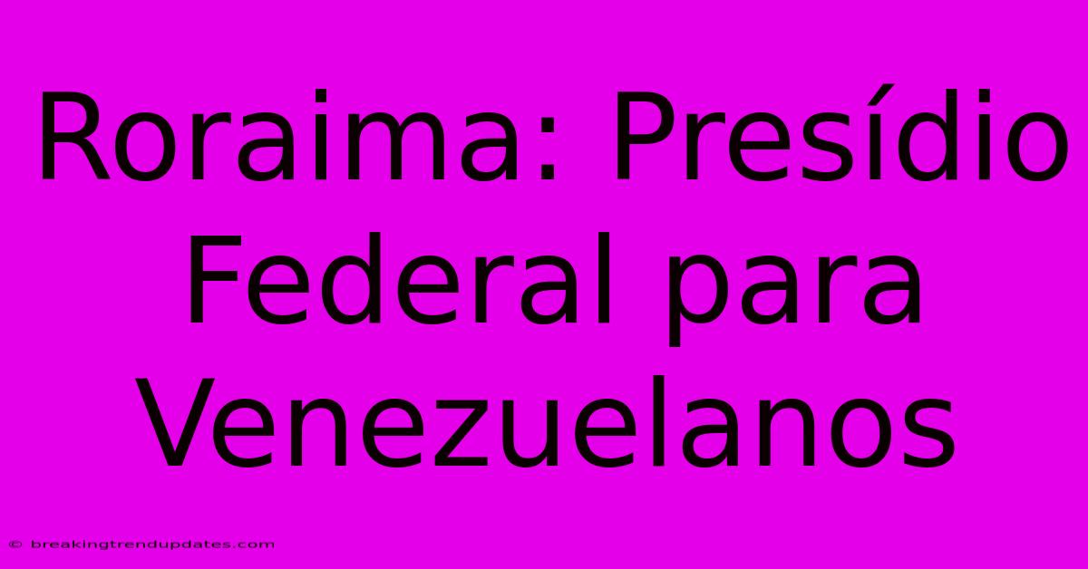 Roraima: Presídio Federal Para Venezuelanos