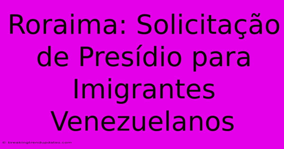 Roraima: Solicitação De Presídio Para Imigrantes Venezuelanos