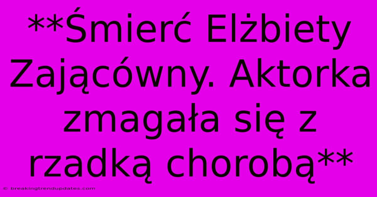 **Śmierć Elżbiety Zającówny. Aktorka Zmagała Się Z Rzadką Chorobą**