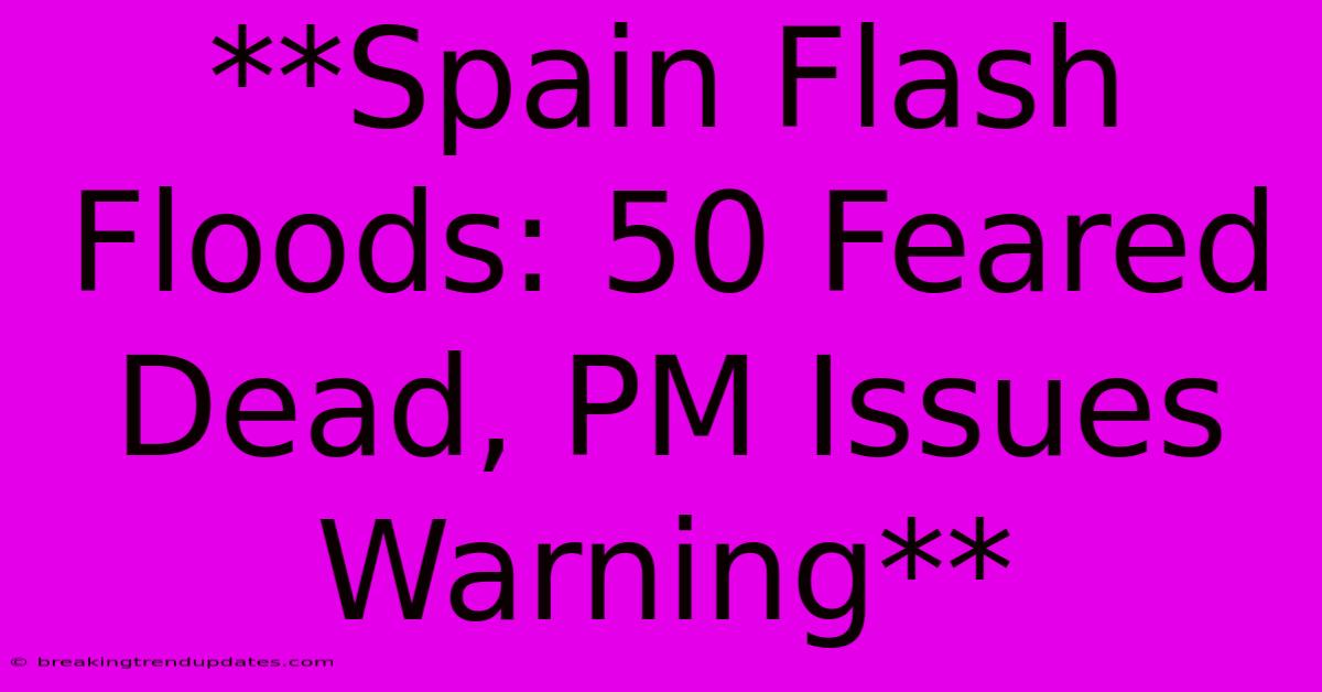 **Spain Flash Floods: 50 Feared Dead, PM Issues Warning**
