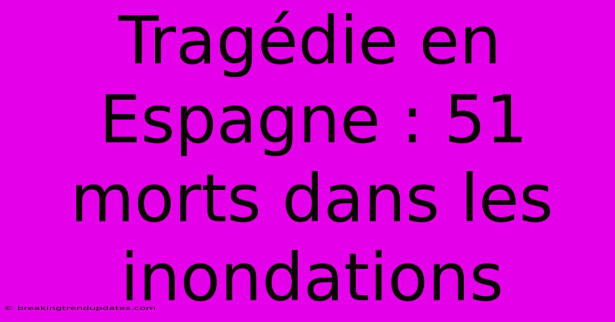 Tragédie En Espagne : 51 Morts Dans Les Inondations