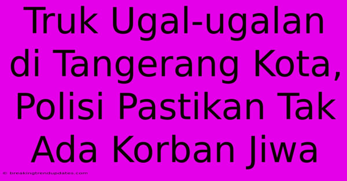 Truk Ugal-ugalan Di Tangerang Kota, Polisi Pastikan Tak Ada Korban Jiwa